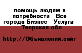 помощь людям в потребности - Все города Бизнес » Услуги   . Тверская обл.